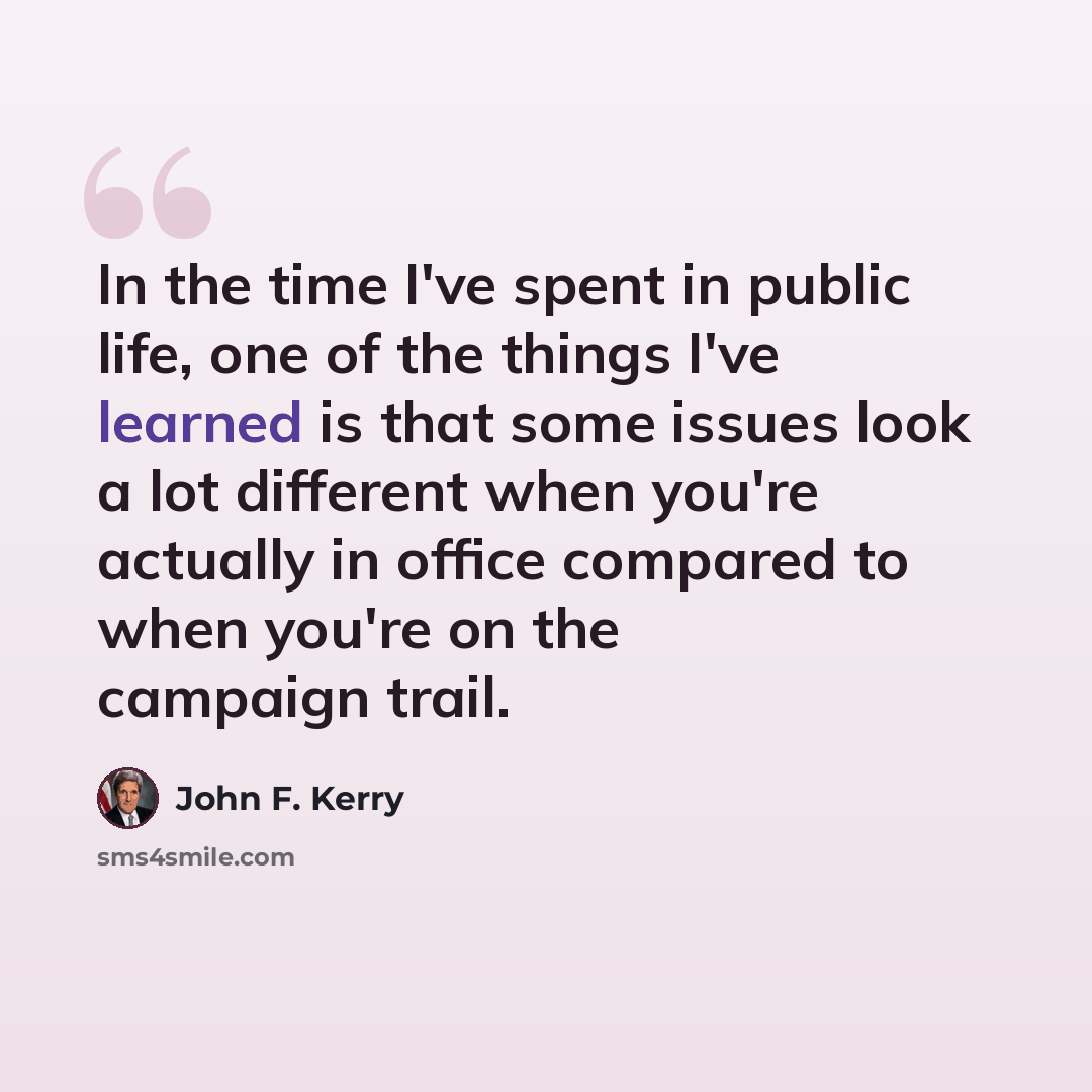 “In the time I've spent in public life, one of the things I've learned is that some issues look a lot different when you're actually in office compared to when you're on the campaign trail.” quote by John F. Kerry