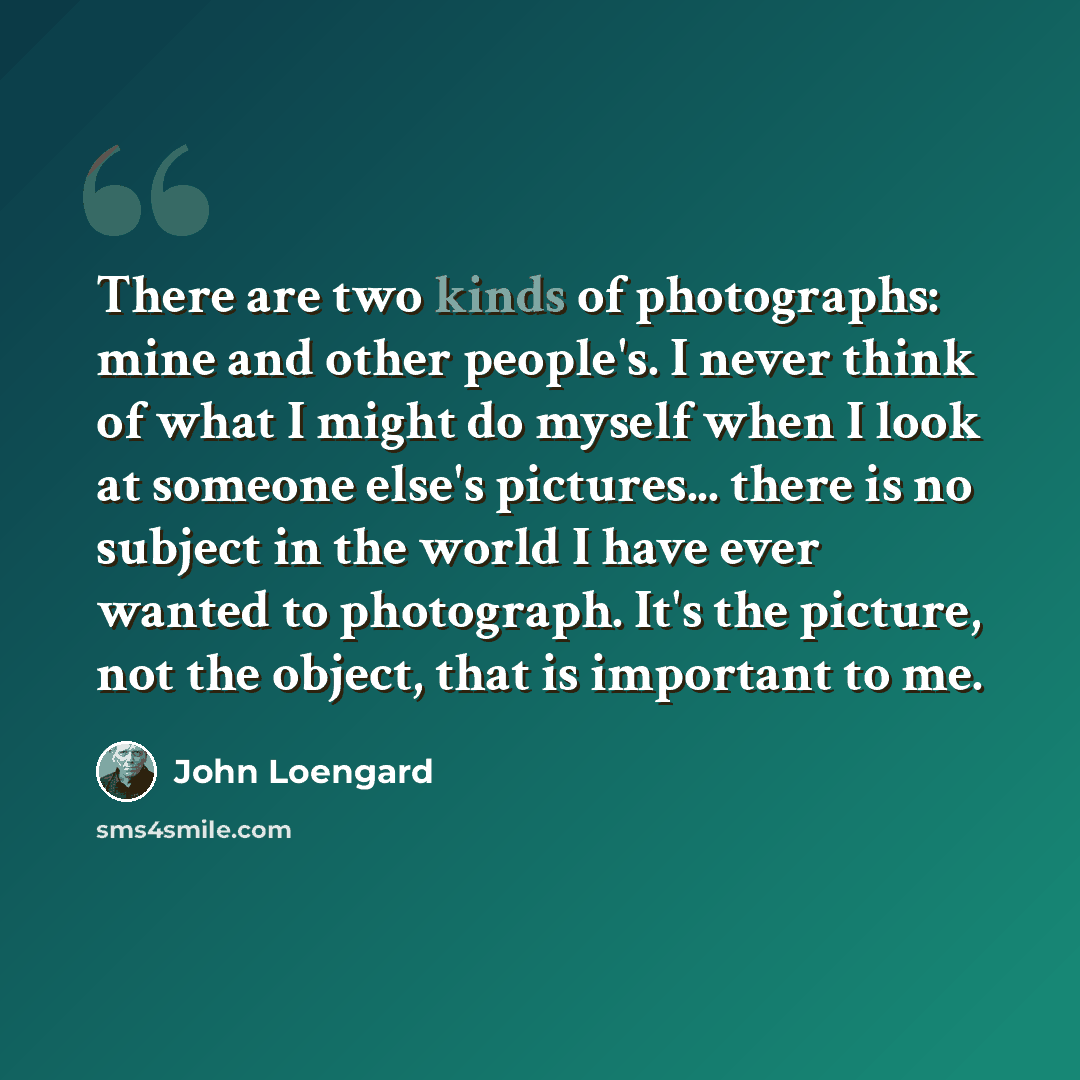 “There are two kinds of photographs: mine and other people's. I never think of what I might do myself when I look at someone else's pictures... there is no subject in the world I have ever wanted to photograph. It's the picture, not the object, that is important to me.” quote by John Loengard