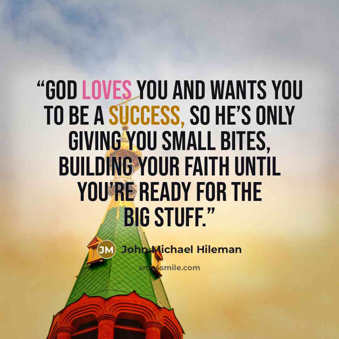 “God loves you and wants you to be a success, so he’s only giving you small bites, building your faith until you’re ready for the big stuff.” quote by John Michael Hileman