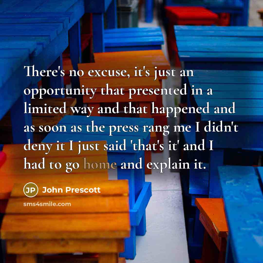 “There's no excuse, it's just an opportunity that presented in a limited way and that happened and as soon as the press rang me I didn't deny it I just said 'that's it' and I had to go home and explain it.” quote by John Prescott