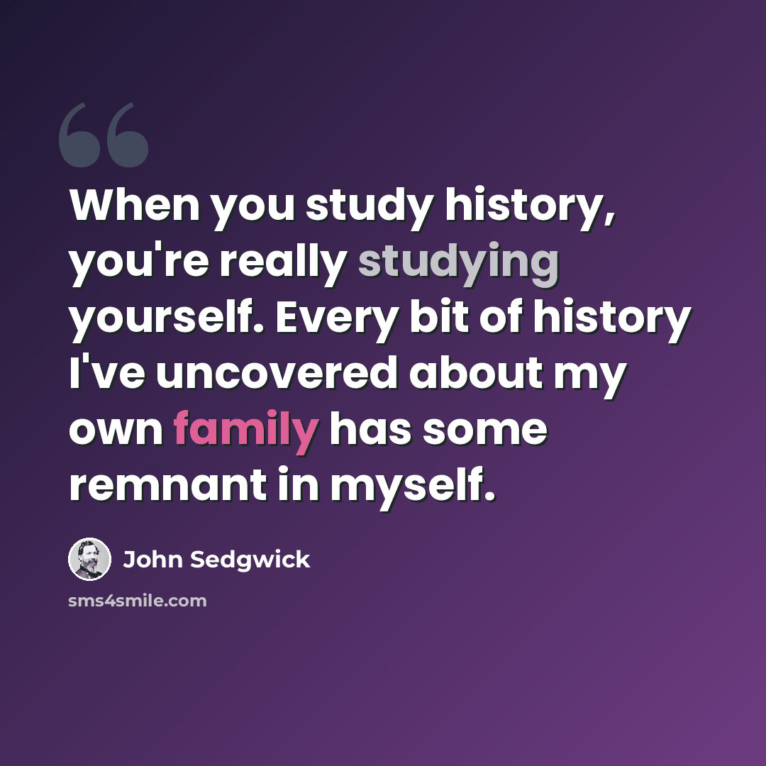 “When you study history, you're really studying yourself. Every bit of history I've uncovered about my own family has some remnant in myself.” quote by John Sedgwick