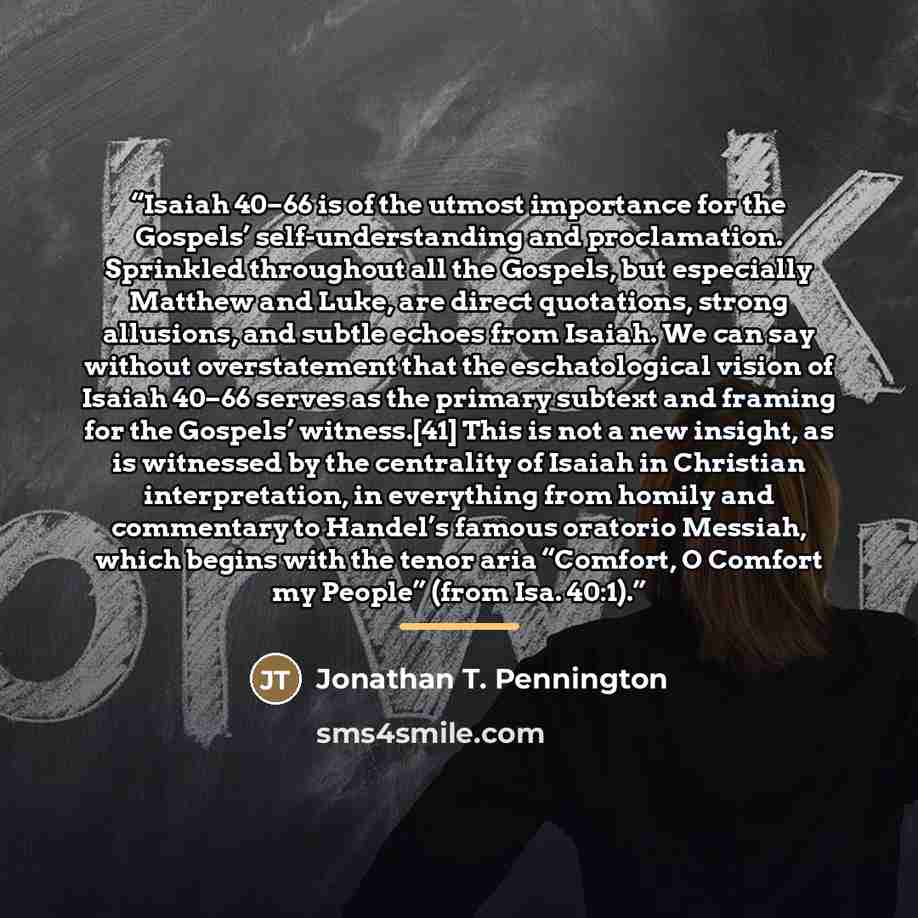 “Isaiah 40–66 is of the utmost importance for the Gospels’ self-understanding and proclamation. Sprinkled throughout all the Gospels, but especially Matthew and Luke, are direct quotations, strong allusions, and subtle echoes from Isaiah. We can say without overstatement that the eschatological…” quote by Jonathan T. Pennington