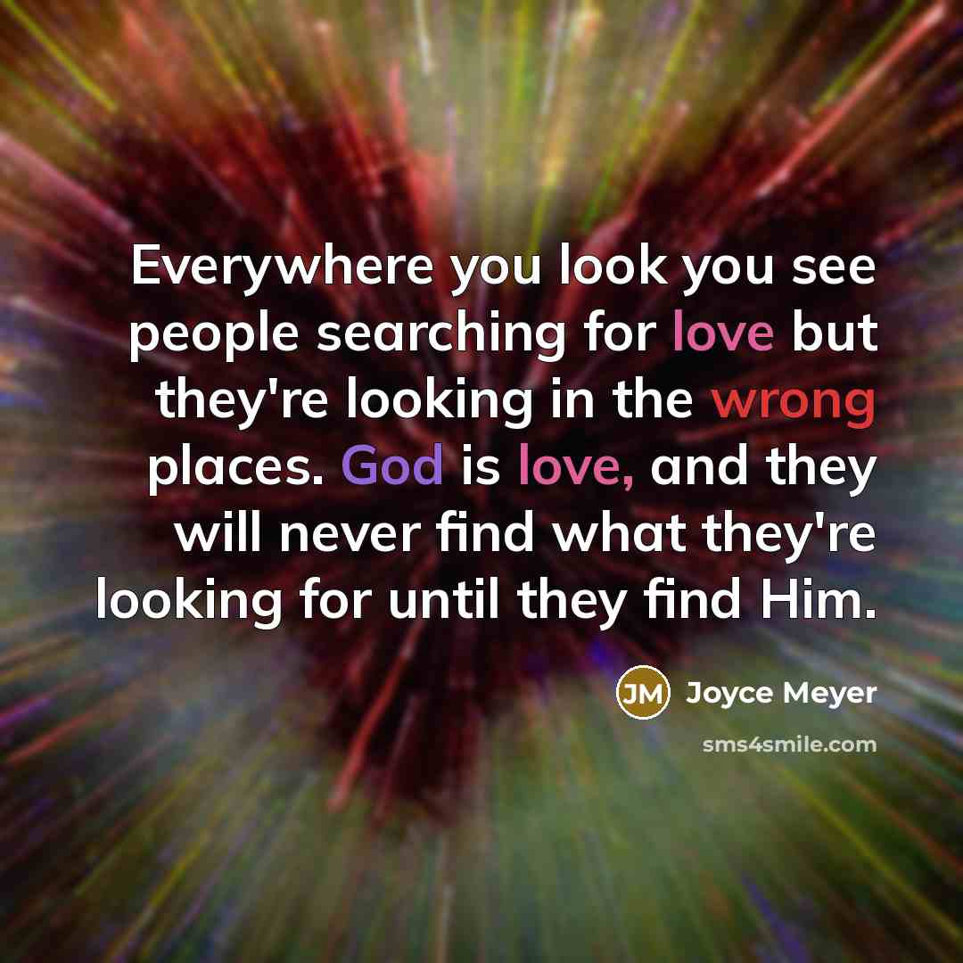“Everywhere you look you see people searching for love but they're looking in the wrong places. God is love, and they will never find what they're looking for until they find Him.” quote by Joyce Meyer