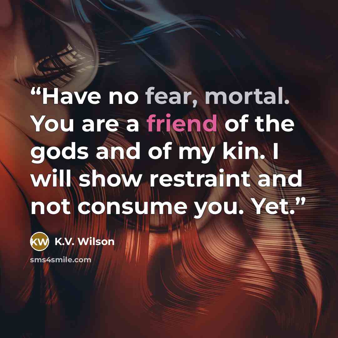 “Have no fear, mortal. You are a friend of the gods and of my kin. I will show restraint and not consume you. Yet.” quote by K.V. Wilson