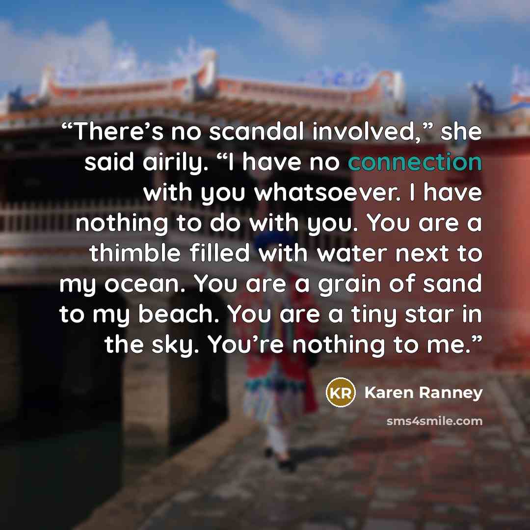“There’s no scandal involved,” she said airily. “I have no connection with you whatsoever. I have nothing to do with you. You are a thimble filled with water next to my ocean. You are a grain of sand to my beach. You are a tiny star in the sky. You’re nothing to me.” quote by Karen Ranney