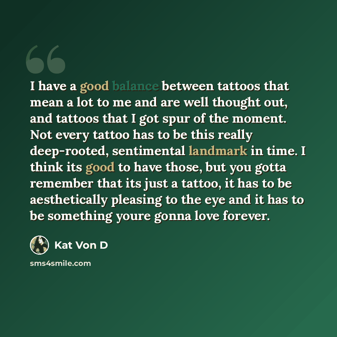 “I have a good balance between tattoos that mean a lot to me and are well thought out, and tattoos that I got spur of the moment. Not every tattoo has to be this really deep-rooted, sentimental landmark in time. I think its good to have those, but you gotta remember that its just a tattoo, it has…” quote by Kat Von D