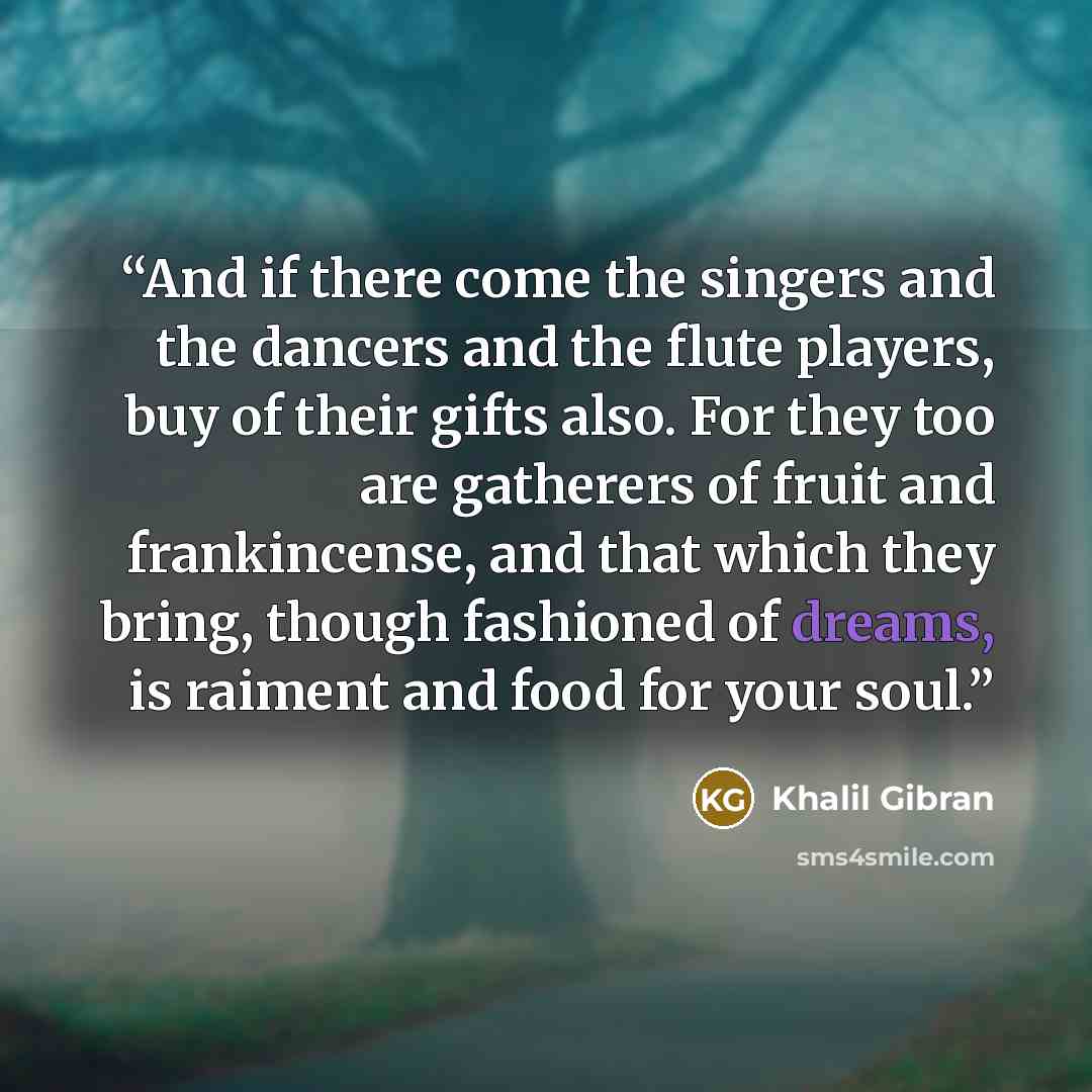“And if there come the singers and the dancers and the flute players, buy of their gifts also. For they too are gatherers of fruit and frankincense, and that which they bring, though fashioned of dreams, is raiment and food for your soul.” quote by Khalil Gibran