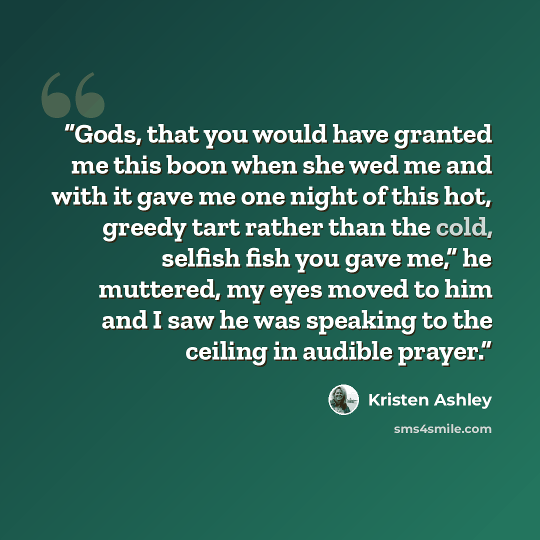 “Gods, that you would have granted me this boon when she wed me and with it gave me one night of this hot, greedy tart rather than the cold, selfish fish you gave me,” he muttered, my eyes moved to him and I saw he was speaking to the ceiling in audible prayer.” quote by Kristen Ashley