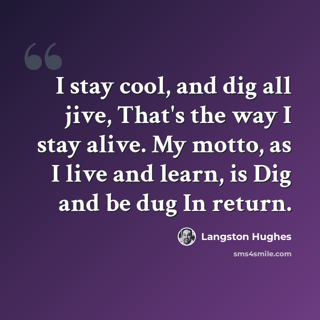 “I stay cool, and dig all jive, That's the way I stay alive. My motto, as I live and learn, is Dig and be dug In return.” quote by Langston Hughes