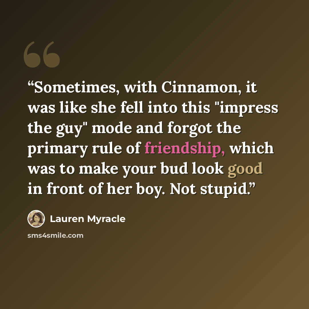 “Sometimes, with Cinnamon, it was like she fell into this "impress the guy" mode and forgot the primary rule of friendship, which was to make your bud look good in front of her boy. Not stupid.” quote by Lauren Myracle