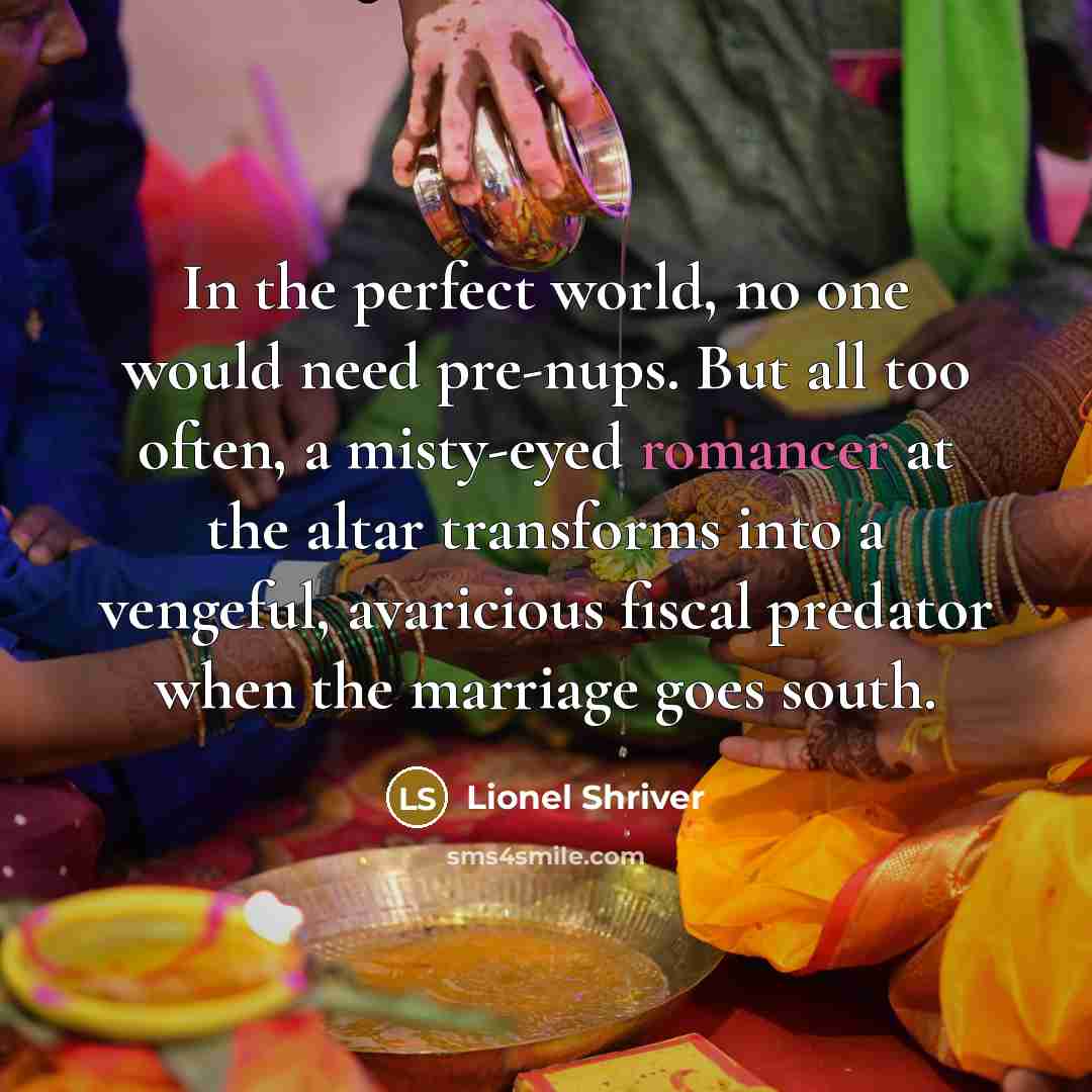 “In the perfect world, no one would need pre-nups. But all too often, a misty-eyed romancer at the altar transforms into a vengeful, avaricious fiscal predator when the marriage goes south.” quote by Lionel Shriver