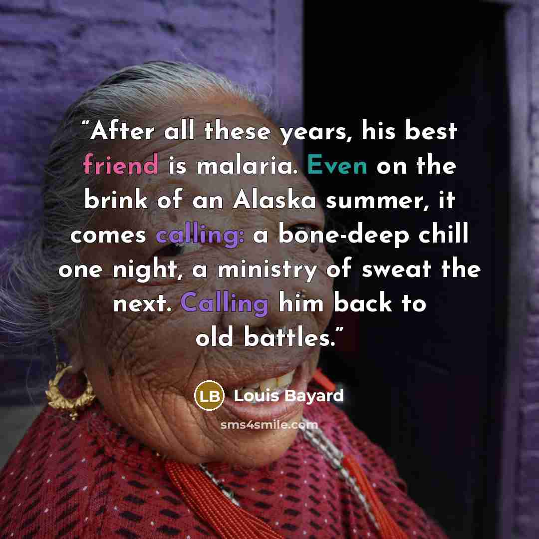 “After all these years, his best friend is malaria. Even on the brink of an Alaska summer, it comes calling: a bone-deep chill one night, a ministry of sweat the next. Calling him back to old battles.” quote by Louis Bayard