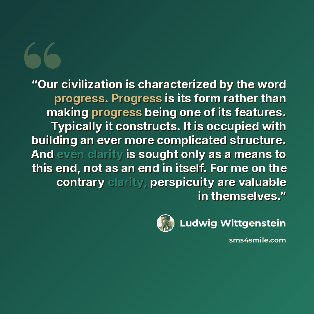 “Our civilization is characterized by the word progress. Progress is its form rather than making progress being one of its features. Typically it constructs. It is occupied with building an ever more complicated structure. And even clarity is sought only as a means to this end, not as an end in…” quote by Ludwig Wittgenstein