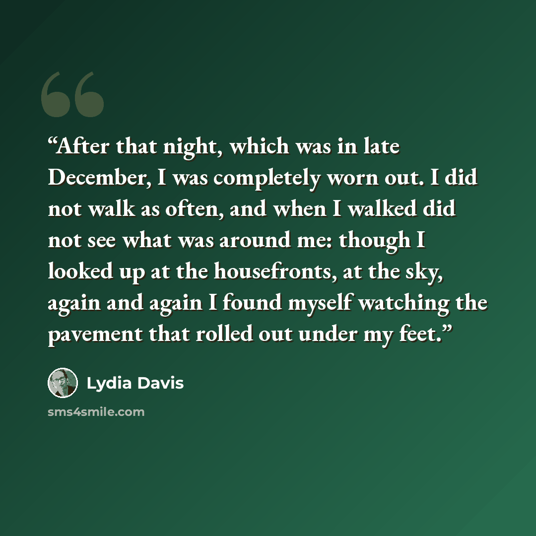 “After that night, which was in late December, I was completely worn out. I did not walk as often, and when I walked did not see what was around me: though I looked up at the housefronts, at the sky, again and again I found myself watching the pavement that rolled out under my feet.” quote by Lydia Davis