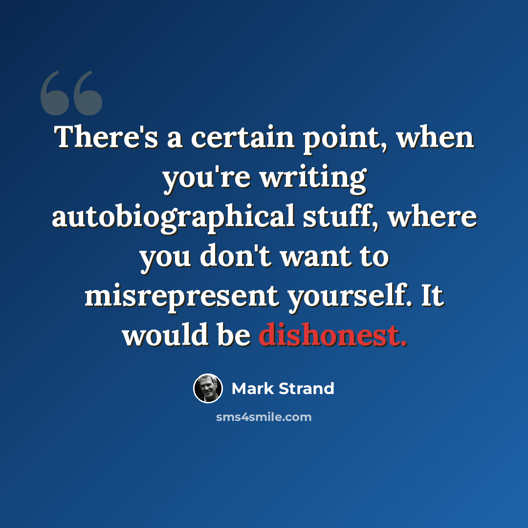 “There's a certain point, when you're writing autobiographical stuff, where you don't want to misrepresent yourself. It would be dishonest.” quote by Mark Strand