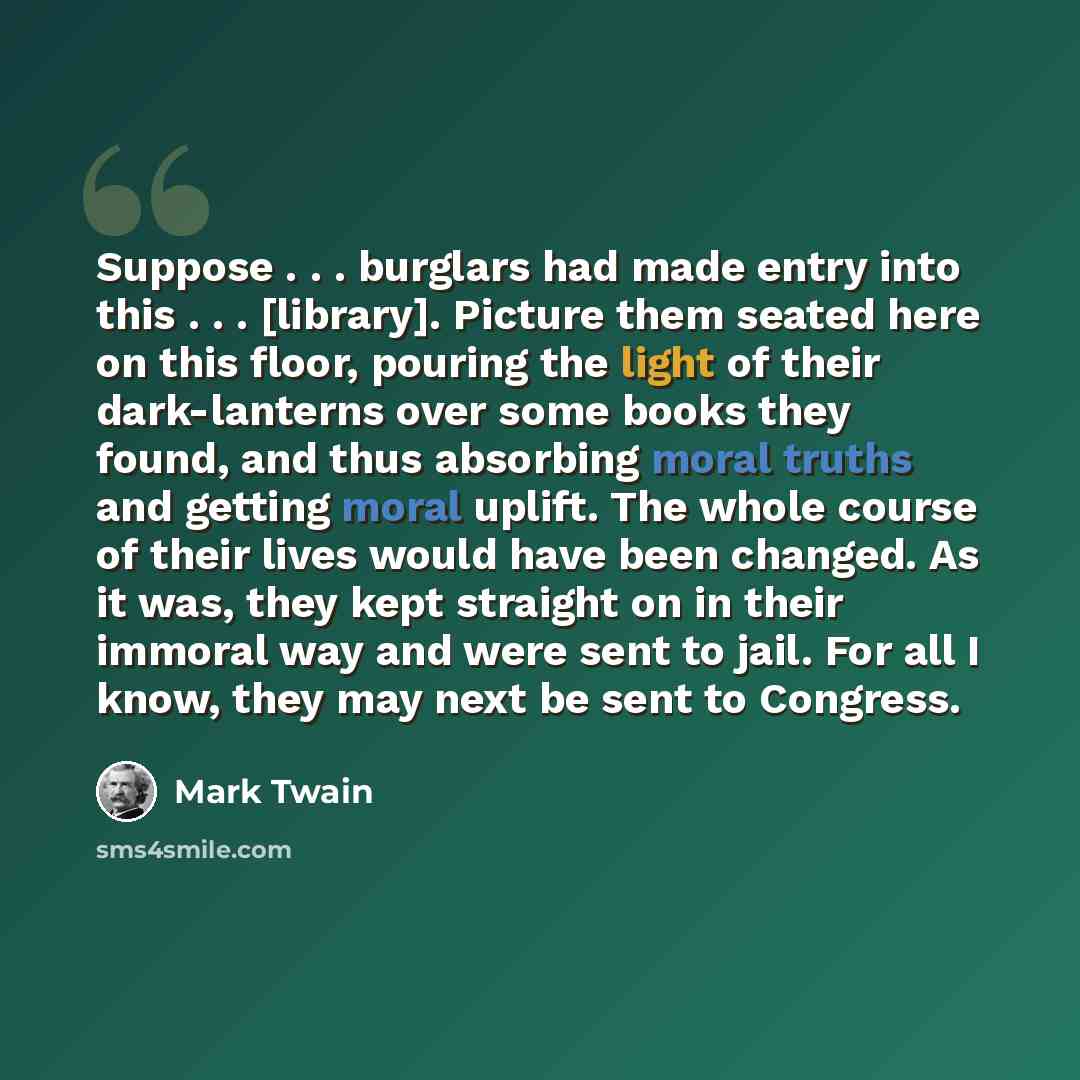 “Suppose . . . burglars had made entry into this . . . [library]. Picture them seated here on this floor, pouring the light of their dark-lanterns over some books they found, and thus absorbing moral truths and getting moral uplift. The whole course of their lives would have been changed. As it…” quote by Mark Twain