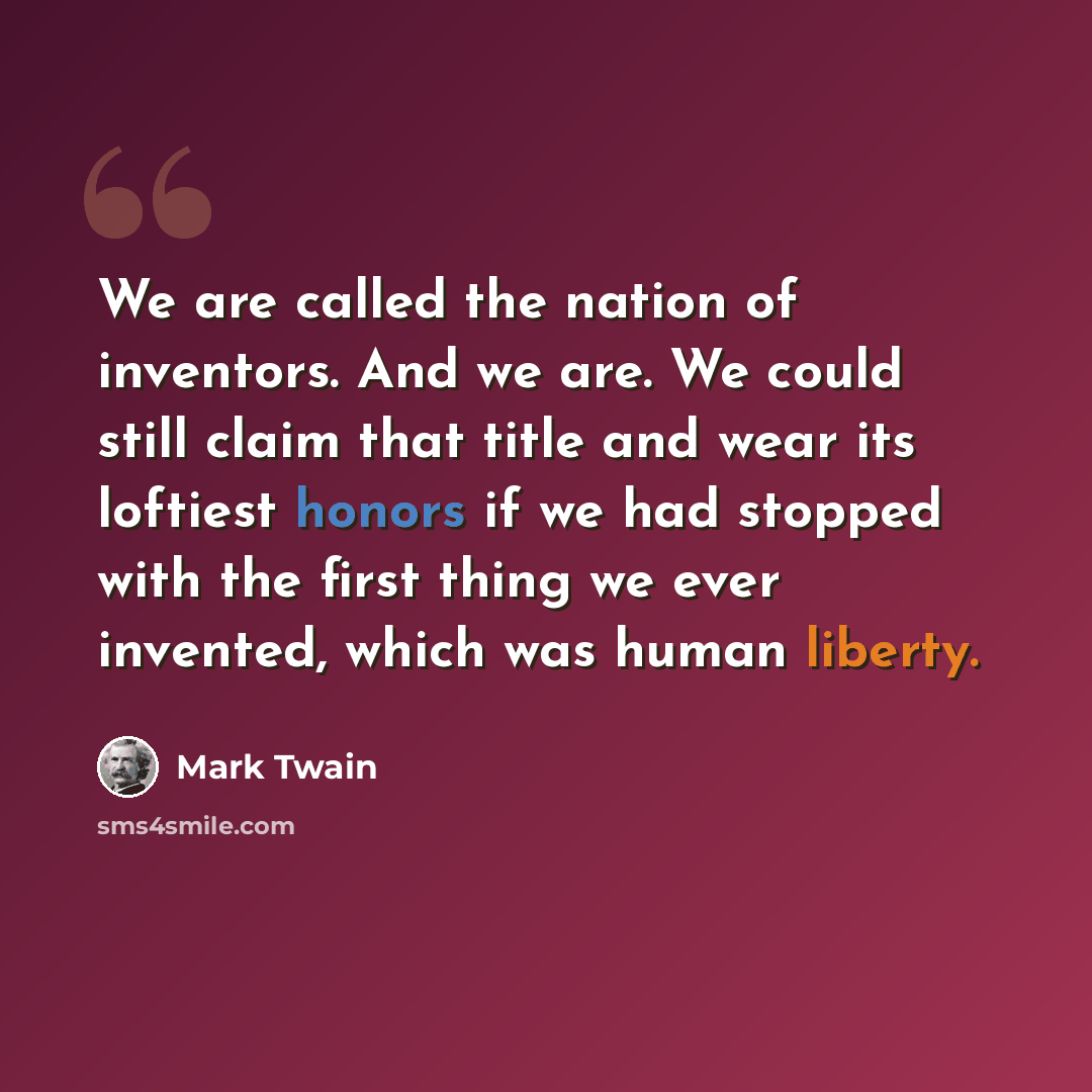 “We are called the nation of inventors. And we are. We could still claim that title and wear its loftiest honors if we had stopped with the first thing we ever invented, which was human liberty.” quote by Mark Twain