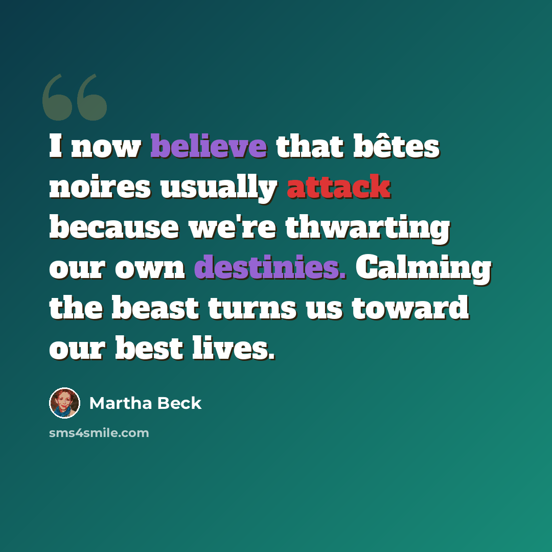 “I now believe that bêtes noires usually attack because we're thwarting our own destinies. Calming the beast turns us toward our best lives.” quote by Martha Beck