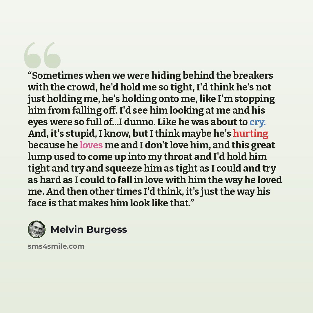 “Sometimes when we were hiding behind the breakers with the crowd, he'd hold me so tight, I'd think he's not just holding me, he's holding onto me, like I'm stopping him from falling off. I'd see him looking at me and his eyes were so full of...I dunno. Like he was about to cry. And, it's stupid, I…” quote by Melvin Burgess