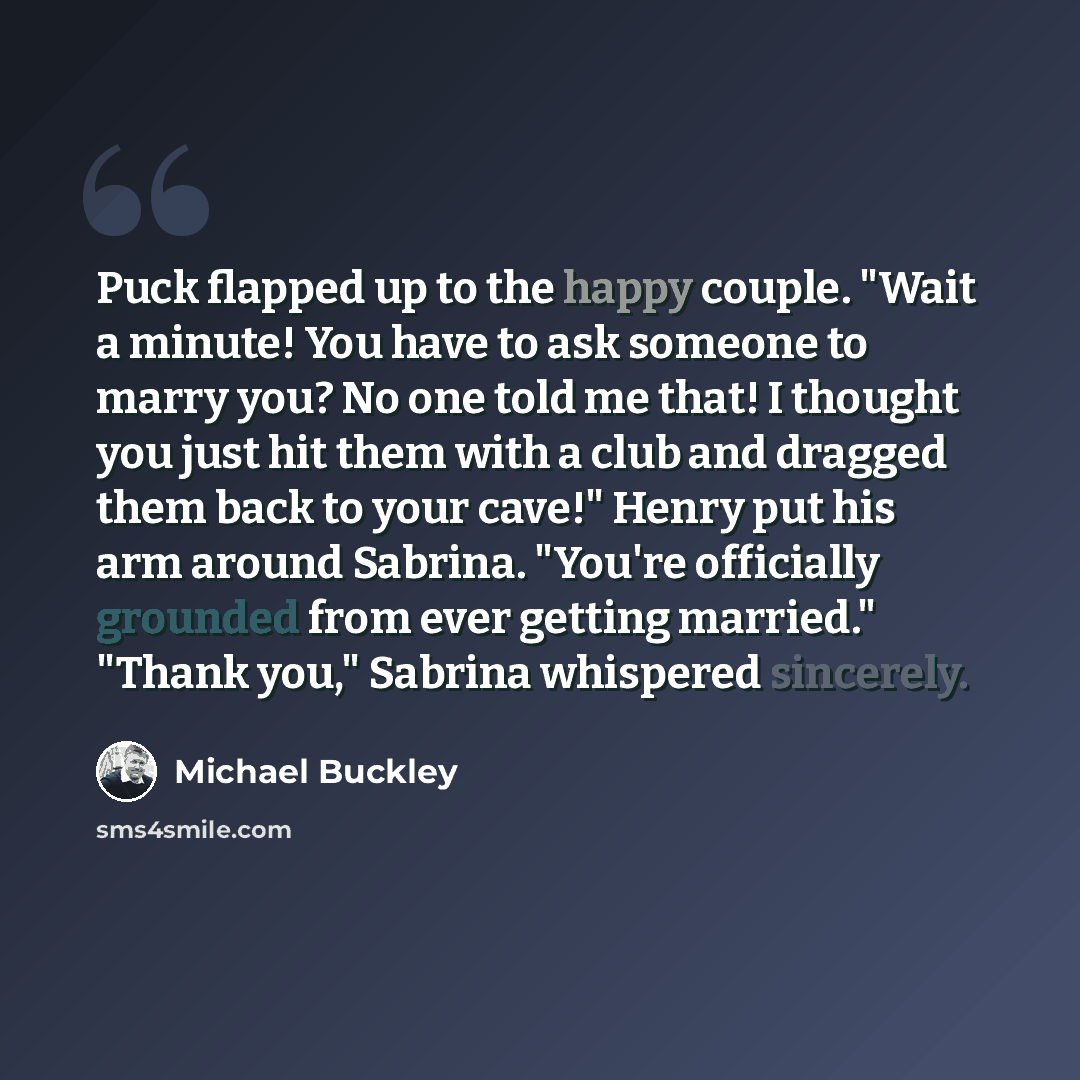“Puck flapped up to the happy couple. "Wait a minute! You have to ask someone to marry you? No one told me that! I thought you just hit them with a club and dragged them back to your cave!" Henry put his arm around Sabrina. "You're officially grounded from ever getting married." "Thank you,"…” quote by Michael Buckley