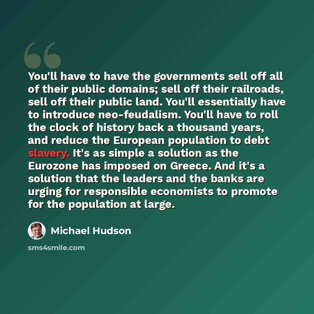 “You'll have to have the governments sell off all of their public domains; sell off their railroads, sell off their public land. You'll essentially have to introduce neo-feudalism. You'll have to roll the clock of history back a thousand years, and reduce the European population to debt slavery…” quote by Michael Hudson