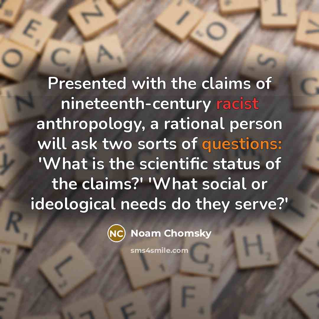 “Presented with the claims of nineteenth-century racist anthropology, a rational person will ask two sorts of questions: 'What is the scientific status of the claims?' 'What social or ideological needs do they serve?'” quote by Noam Chomsky