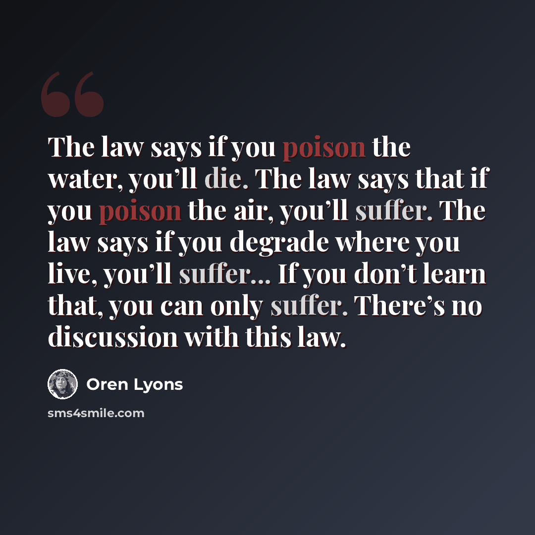“The law says if you poison the water, you’ll die. The law says that if you poison the air, you’ll suffer. The law says if you degrade where you live, you’ll suffer... If you don’t learn that, you can only suffer. There’s no discussion with this law.” quote by Oren Lyons