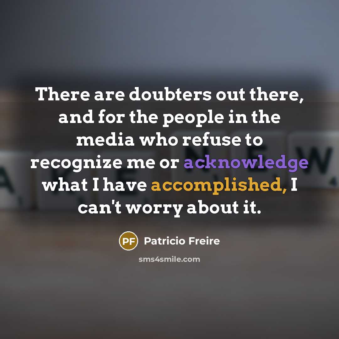“There are doubters out there, and for the people in the media who refuse to recognize me or acknowledge what I have accomplished, I can't worry about it.” quote by Patricio Freire