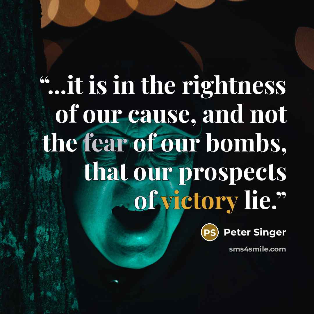 “...it is in the rightness of our cause, and not the fear of our bombs, that our prospects of victory lie.” quote by Peter Singer