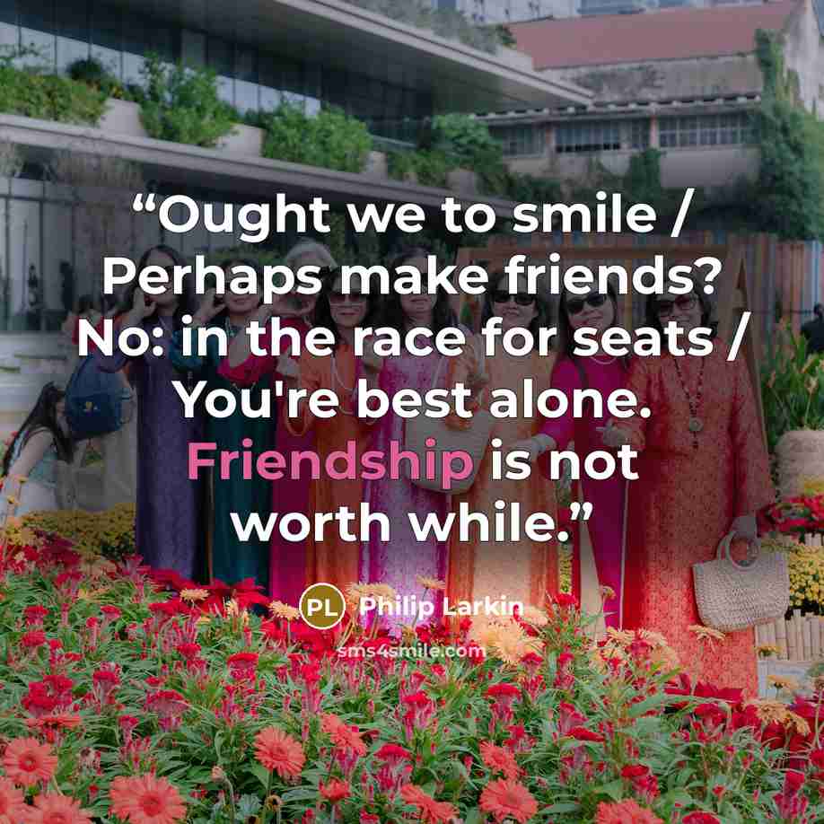 “Ought we to smile / Perhaps make friends? No: in the race for seats / You're best alone. Friendship is not worth while.” quote by Philip Larkin