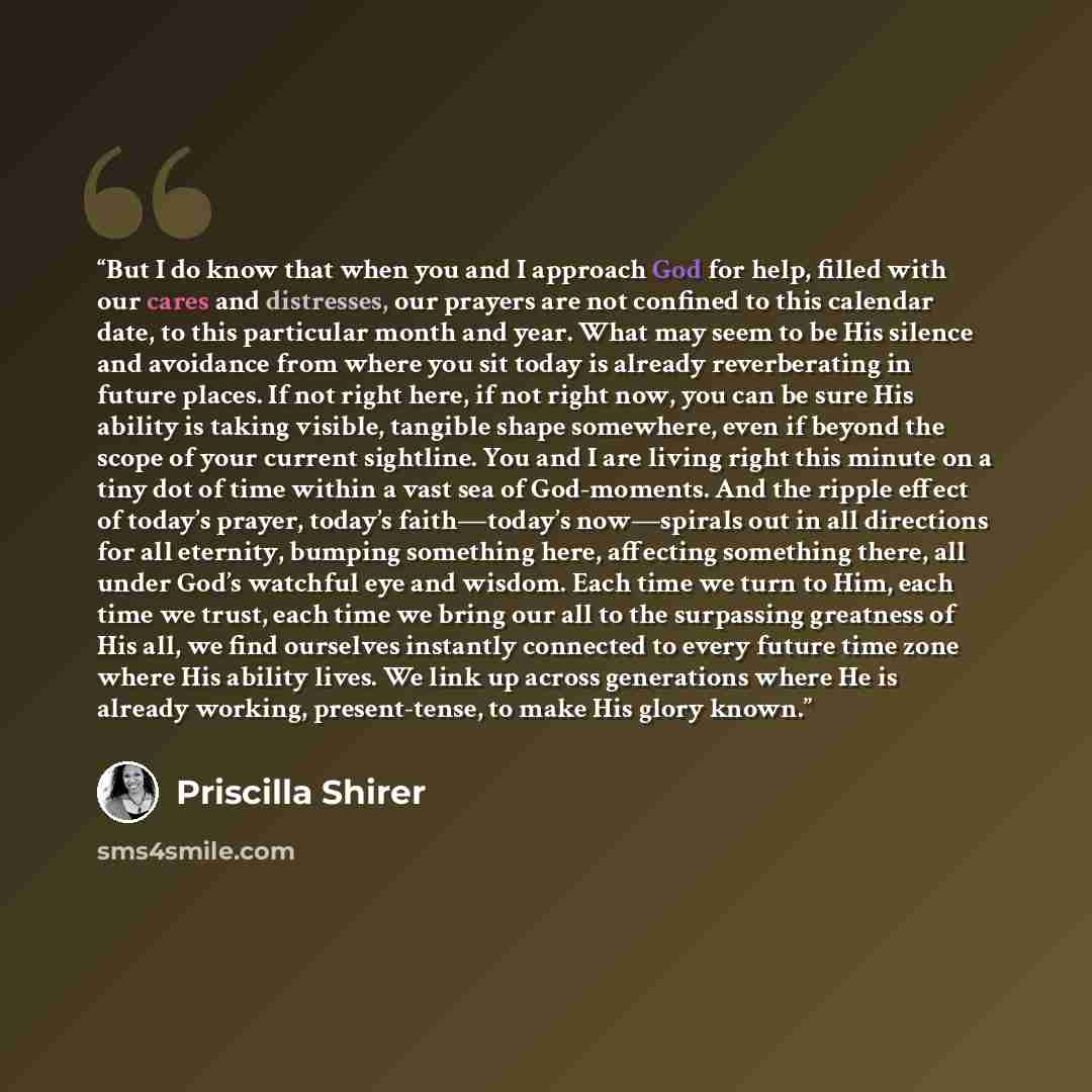 “But I do know that when you and I approach God for help, filled with our cares and distresses, our prayers are not confined to this calendar date, to this particular month and year. What may seem to be His silence and avoidance from where you sit today is already reverberating in future places. If…” quote by Priscilla Shirer