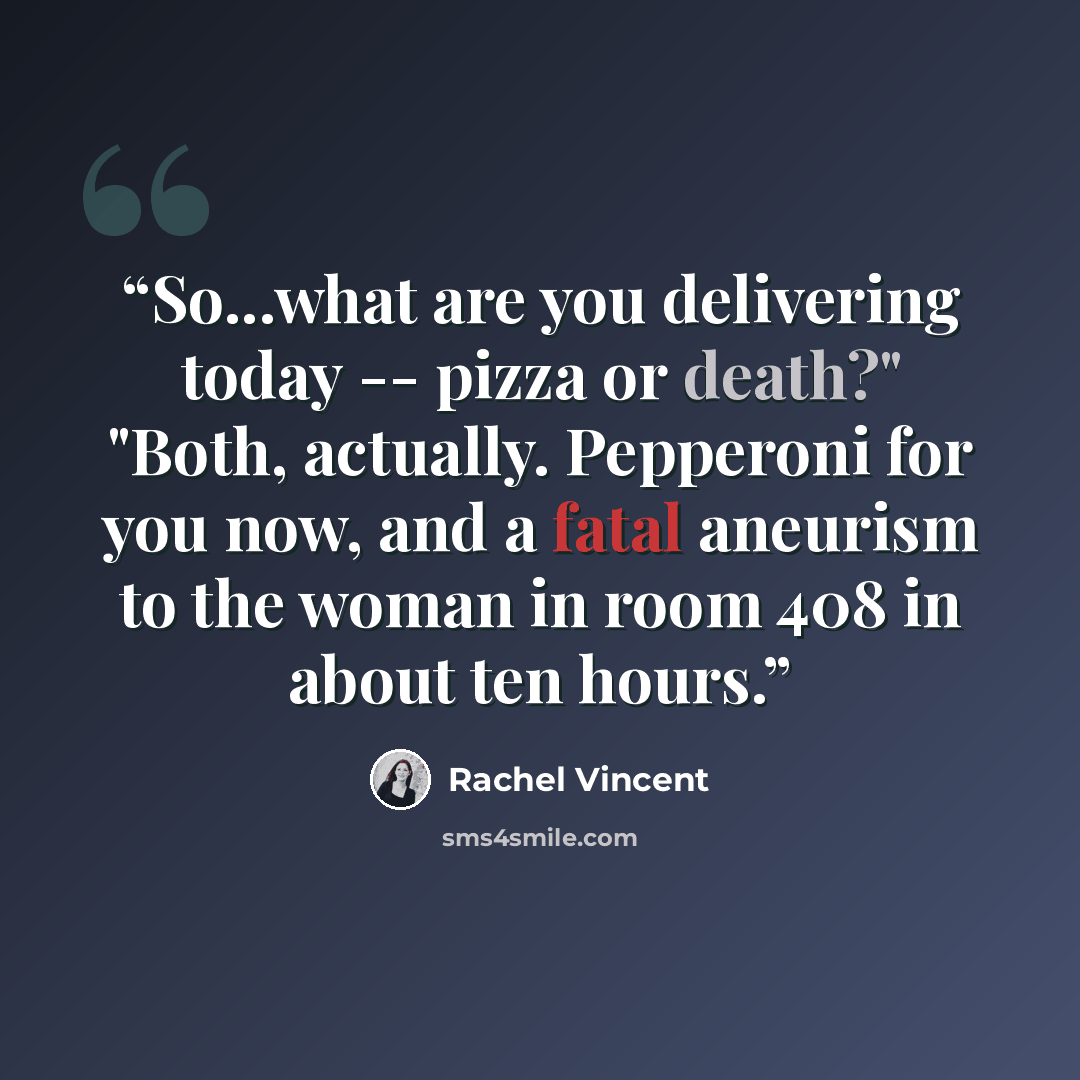 “So...what are you delivering today -- pizza or death?" "Both, actually. Pepperoni for you now, and a fatal aneurism to the woman in room 408 in about ten hours.” quote by Rachel Vincent