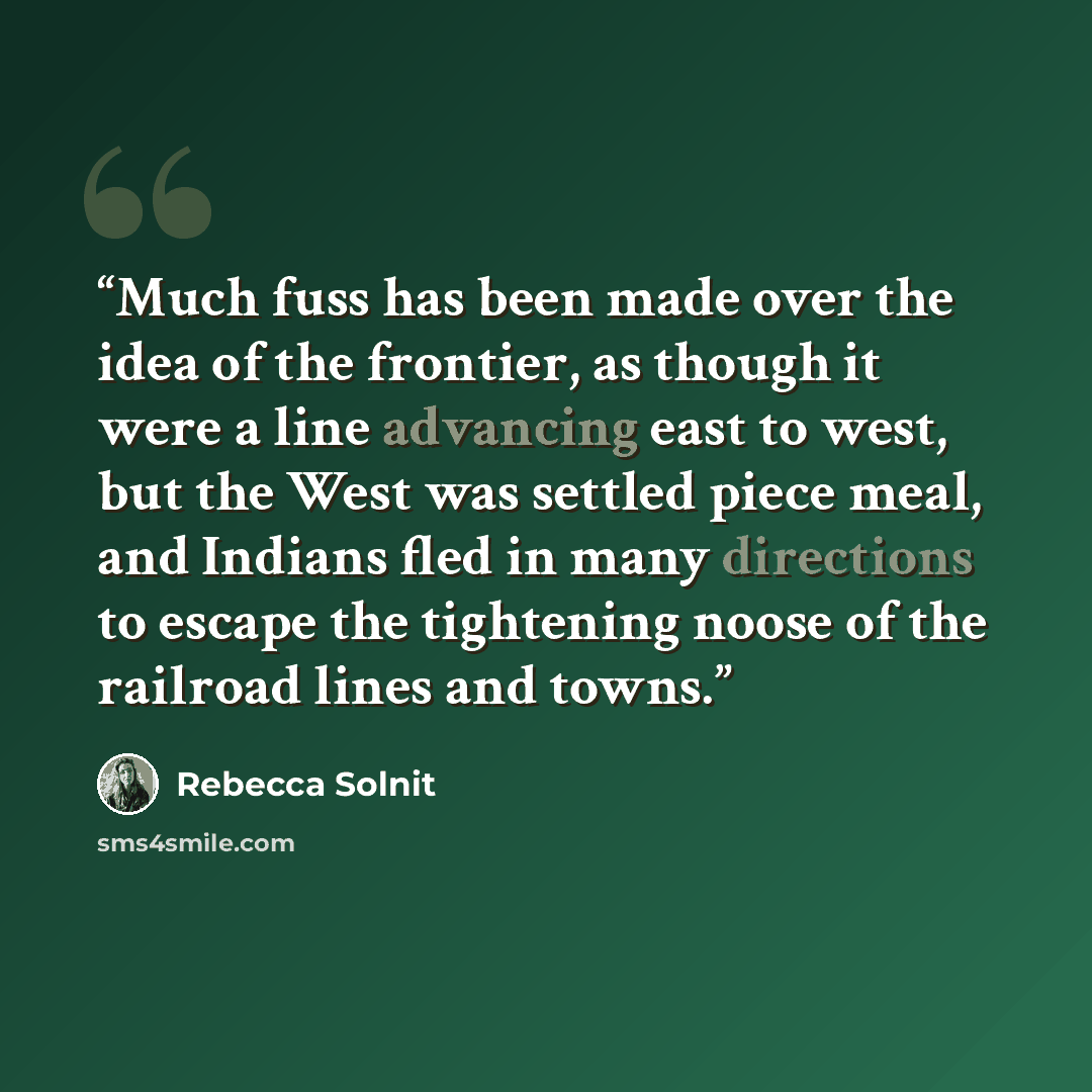 “Much fuss has been made over the idea of the frontier, as though it were a line advancing east to west, but the West was settled piece meal, and Indians fled in many directions to escape the tightening noose of the railroad lines and towns.” quote by Rebecca Solnit