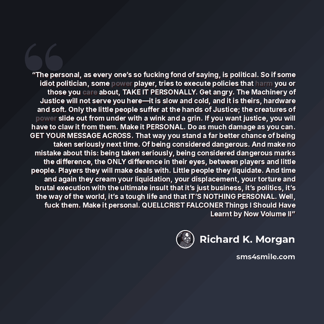 “The personal, as every one’s so fucking fond of saying, is political. So if some idiot politician, some power player, tries to execute policies that harm you or those you care about, TAKE IT PERSONALLY. Get angry. The Machinery of Justice will not serve you here—it is slow and cold, and it is…” quote by Richard K. Morgan