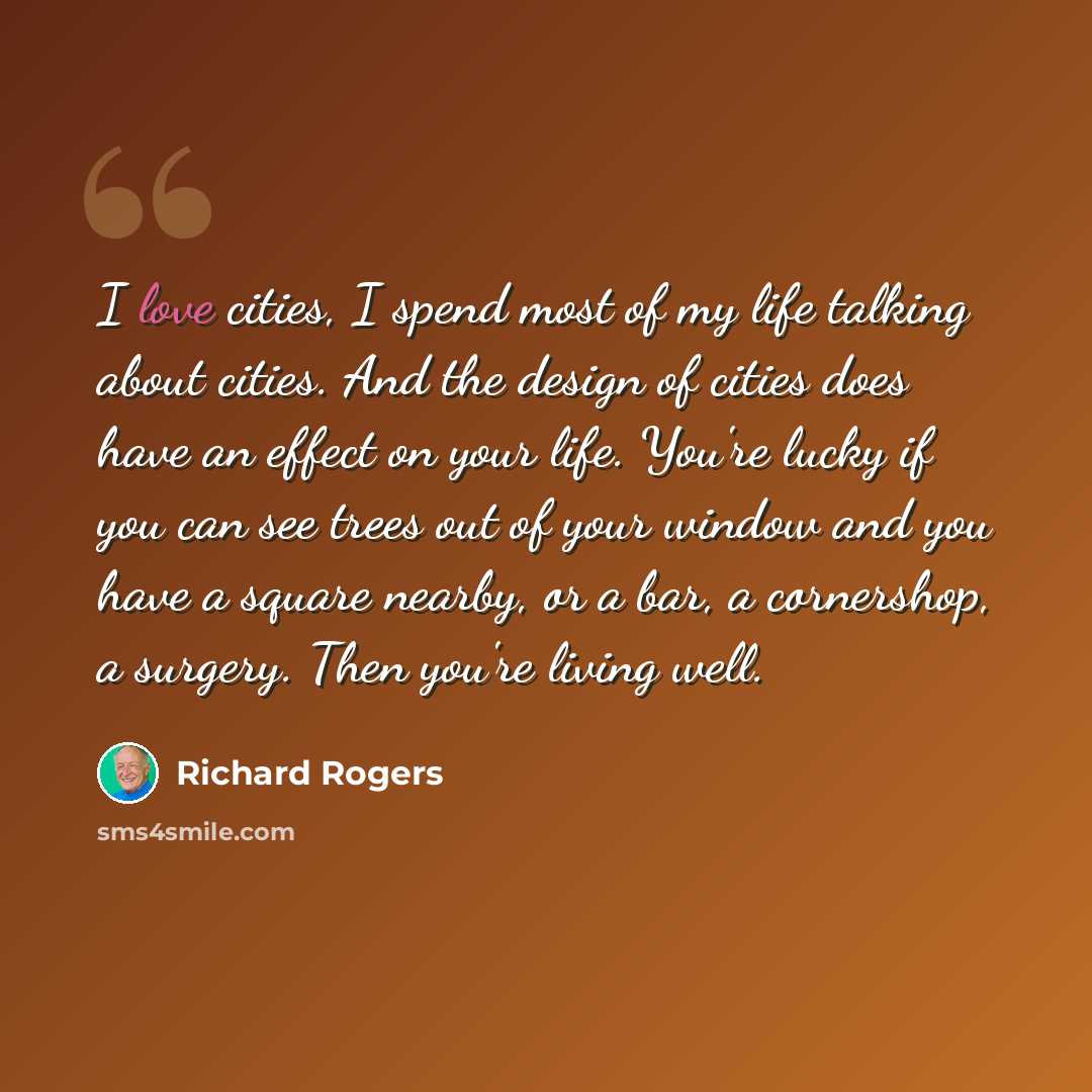 “I love cities, I spend most of my life talking about cities. And the design of cities does have an effect on your life. You're lucky if you can see trees out of your window and you have a square nearby, or a bar, a cornershop, a surgery. Then you're living well.” quote by Richard Rogers
