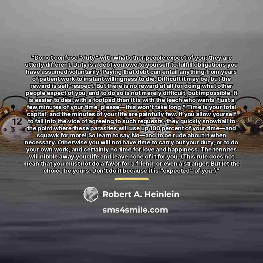 “Do not confuse "duty" with what other people expect of you; they are utterly different. Duty is a debt you owe to yourself to fulfill obligations you have assumed voluntarily. Paying that debt can entail anything from years of patient work to instant willingness to die. Difficult it may be, but…” quote by Robert A. Heinlein