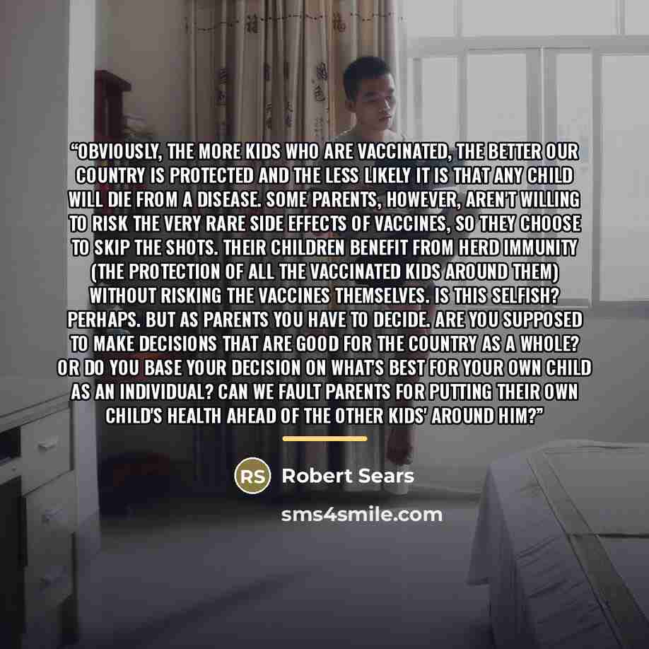 “Obviously, the more kids who are vaccinated, the better our country is protected and the less likely it is that any child will die from a disease. Some parents, however, aren't willing to risk the very rare side effects of vaccines, so they choose to skip the shots. Their children benefit from…” quote by Robert Sears