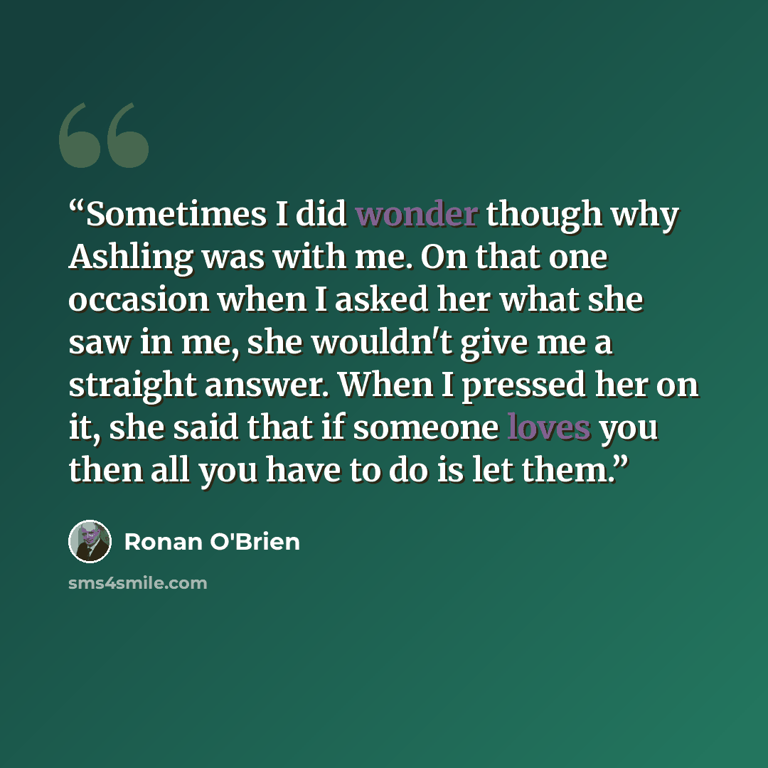 “Sometimes I did wonder though why Ashling was with me. On that one occasion when I asked her what she saw in me, she wouldn't give me a straight answer. When I pressed her on it, she said that if someone loves you then all you have to do is let them.” quote by Ronan O'Brien
