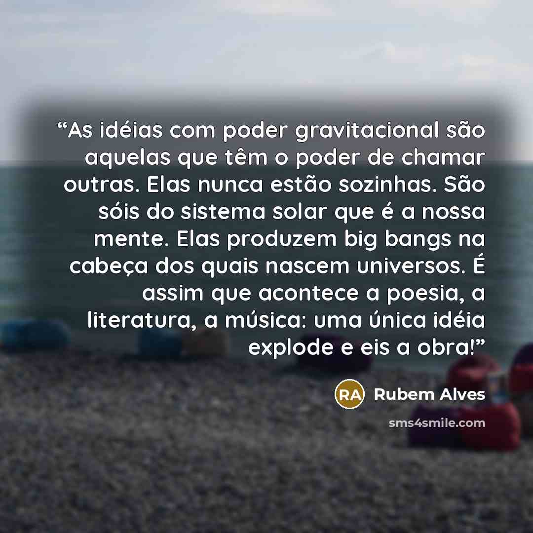 “As idéias com poder gravitacional são aquelas que têm o poder de chamar outras. Elas nunca estão sozinhas. São sóis do sistema solar que é a nossa mente. Elas produzem big bangs na cabeça dos quais nascem universos. É assim que acontece a poesia, a literatura, a música: uma única idéia explode e…” quote by Rubem Alves