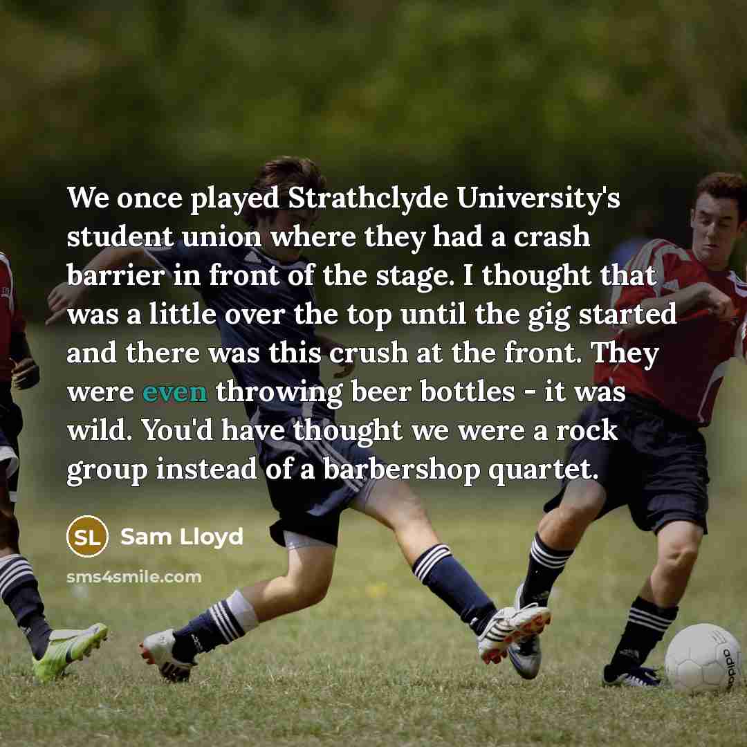 “We once played Strathclyde University's student union where they had a crash barrier in front of the stage. I thought that was a little over the top until the gig started and there was this crush at the front. They were even throwing beer bottles - it was wild. You'd have thought we were a rock…” quote by Sam Lloyd