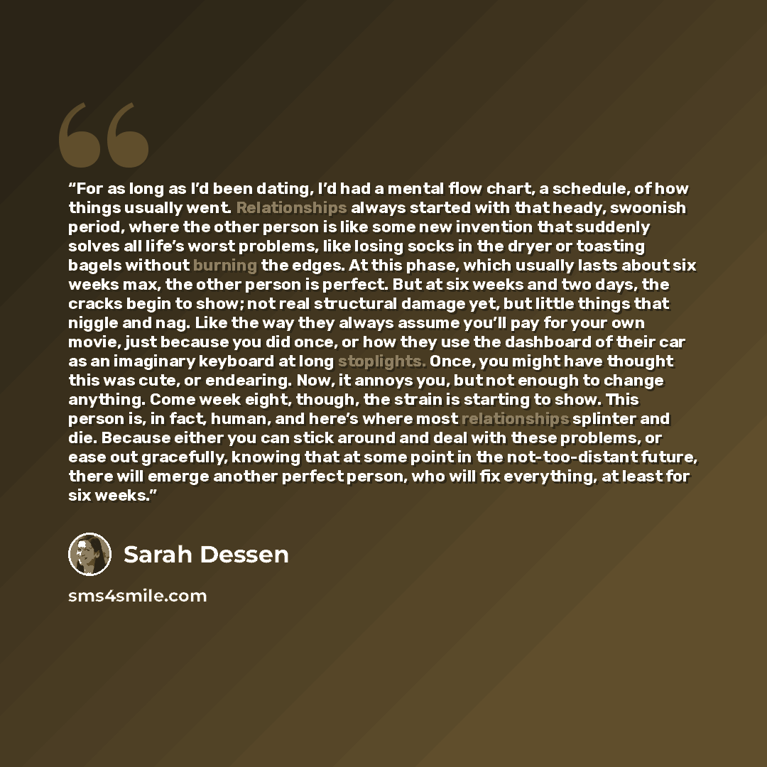 “For as long as I’d been dating, I’d had a mental flow chart, a schedule, of how things usually went. Relationships always started with that heady, swoonish period, where the other person is like some new invention that suddenly solves all life’s worst problems, like losing socks in the dryer or…” quote by Sarah Dessen