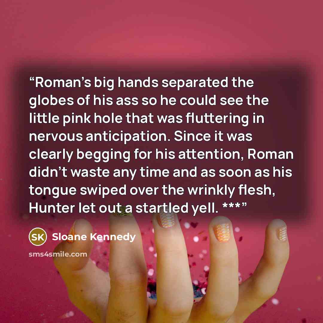 “Roman’s big hands separated the globes of his ass so he could see the little pink hole that was fluttering in nervous anticipation. Since it was clearly begging for his attention, Roman didn’t waste any time and as soon as his tongue swiped over the wrinkly flesh, Hunter let out a startled yell. ***” quote by Sloane Kennedy