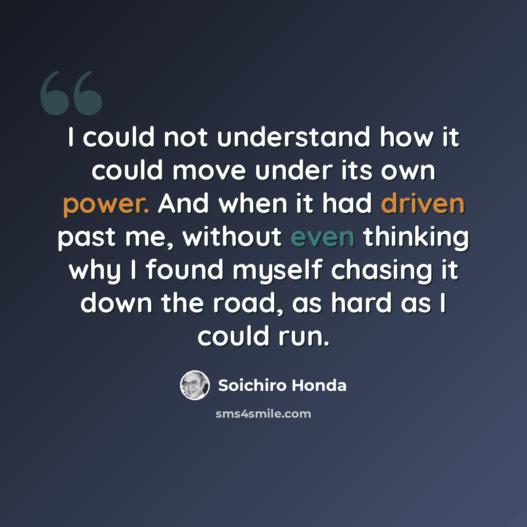“I could not understand how it could move under its own power. And when it had driven past me, without even thinking why I found myself chasing it down the road, as hard as I could run.” quote by Soichiro Honda