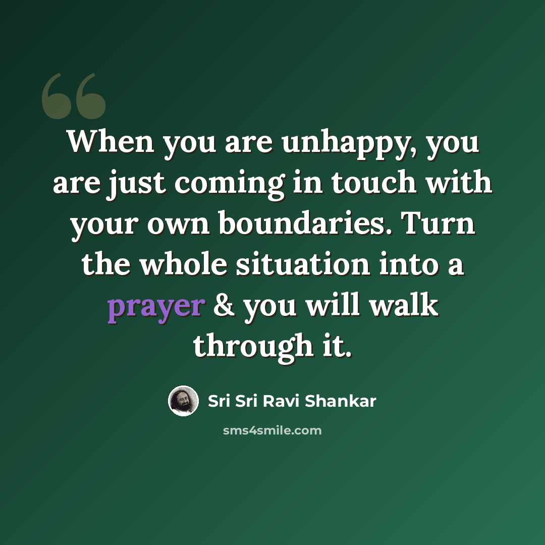 “When you are unhappy, you are just coming in touch with your own boundaries. Turn the whole situation into a prayer & you will walk through it.” quote by Sri Sri Ravi Shankar