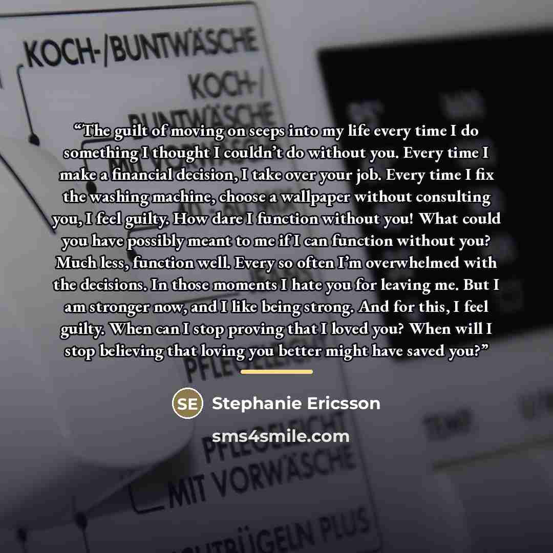 “The guilt of moving on seeps into my life every time I do something I thought I couldn’t do without you. Every time I make a financial decision, I take over your job. Every time I fix the washing machine, choose a wallpaper without consulting you, I feel guilty. How dare I function without you!…” quote by Stephanie Ericsson