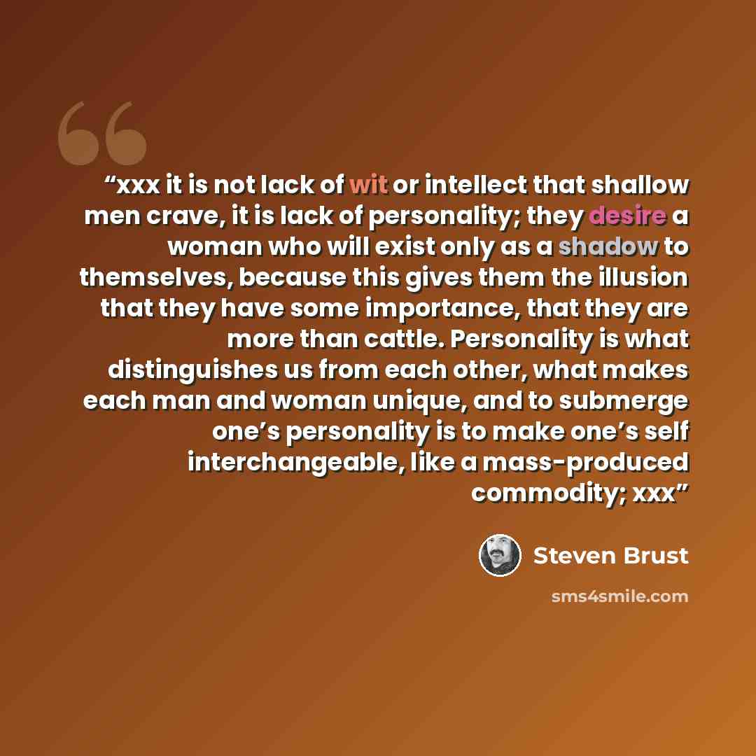 “xxx it is not lack of wit or intellect that shallow men crave, it is lack of personality; they desire a woman who will exist only as a shadow to themselves, because this gives them the illusion that they have some importance, that they are more than cattle. Personality is what distinguishes us…” quote by Steven Brust