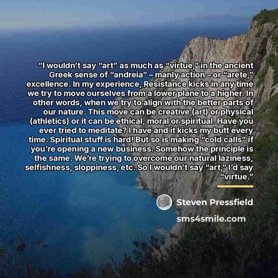 “I wouldn’t say “art” as much as “virtue,” in the ancient Greek sense of “andreia” – manly action – or “arete,” excellence. In my experience, Resistance kicks in any time we try to move ourselves from a lower plane to a higher. In other words, when we try to align with the better parts of our…” quote by Steven Pressfield