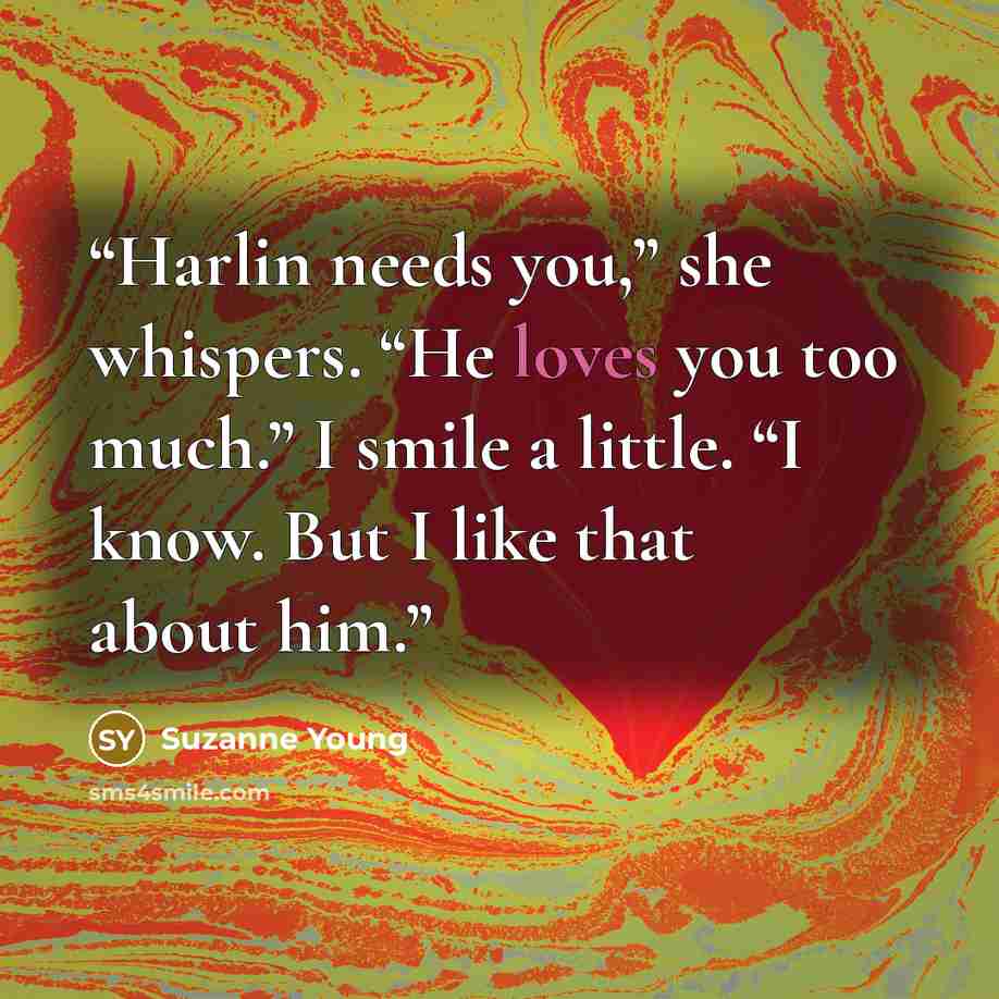 “Harlin needs you,” she whispers. “He loves you too much.” I smile a little. “I know. But I like that about him.” quote by Suzanne Young