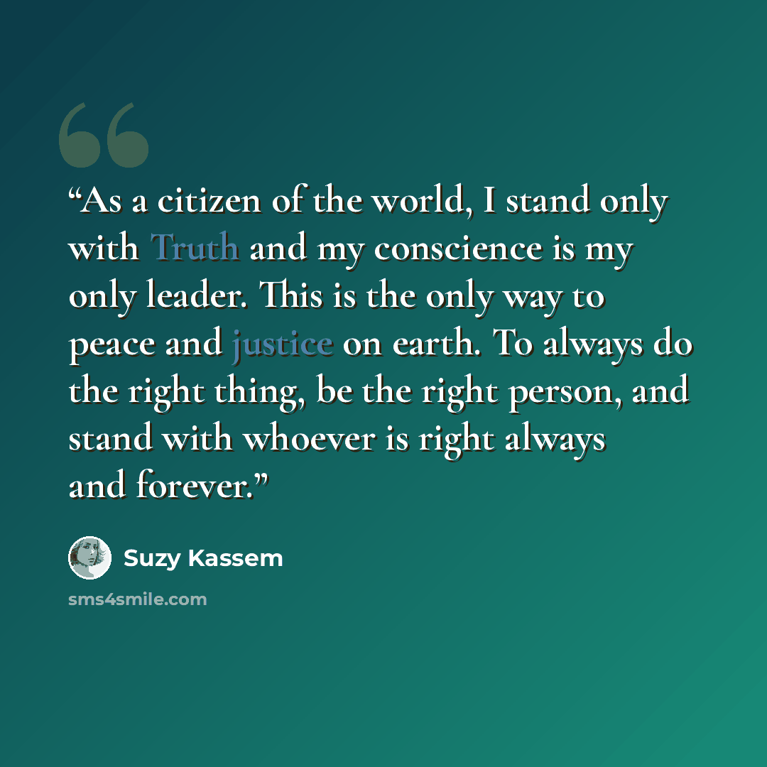 “As a citizen of the world, I stand only with Truth and my conscience is my only leader. This is the only way to peace and justice on earth. To always do the right thing, be the right person, and stand with whoever is right always and forever.” quote by Suzy Kassem