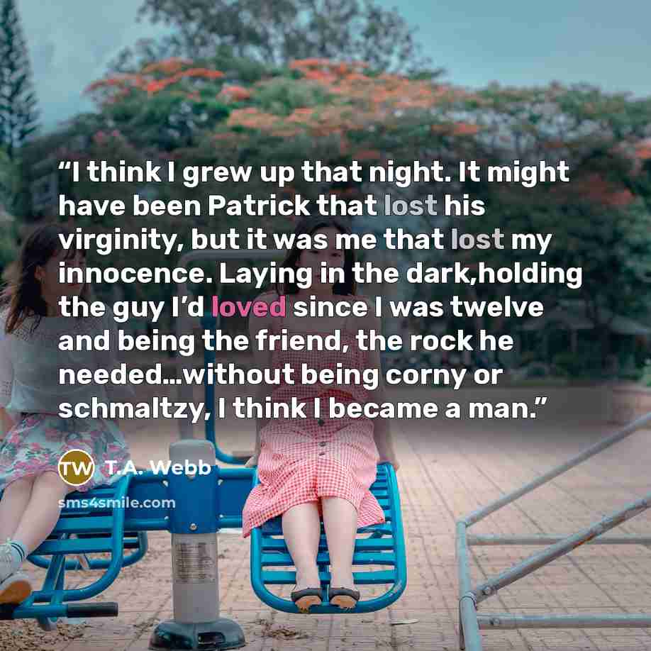 “I think I grew up that night. It might have been Patrick that lost his virginity, but it was me that lost my innocence. Laying in the dark,holding the guy I’d loved since I was twelve and being the friend, the rock he needed…without being corny or schmaltzy, I think I became a man.” quote by T.A. Webb